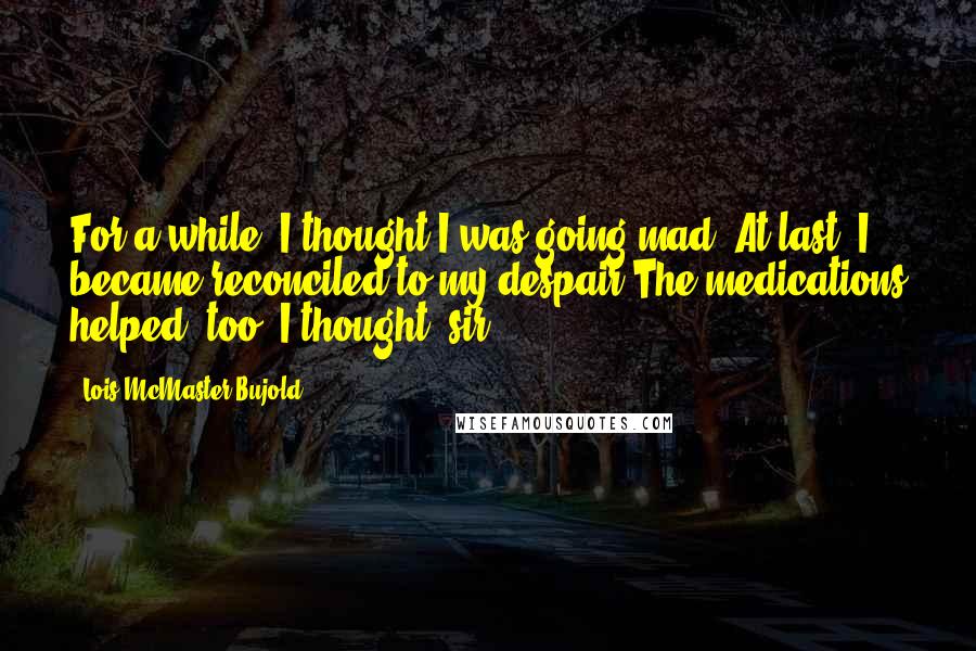 Lois McMaster Bujold quotes: For a while, I thought I was going mad. At last, I became reconciled to my despair.The medications helped, too, I thought, sir.