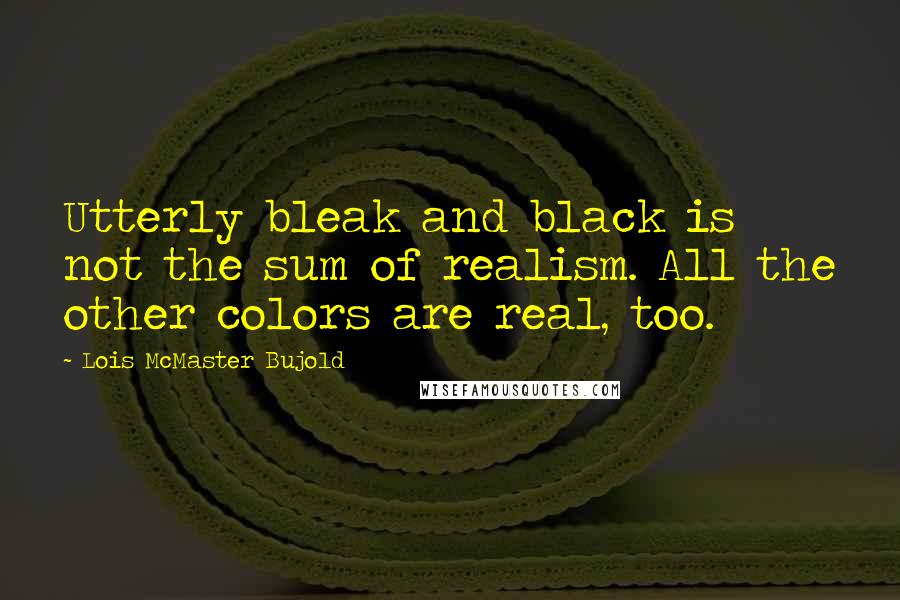 Lois McMaster Bujold quotes: Utterly bleak and black is not the sum of realism. All the other colors are real, too.