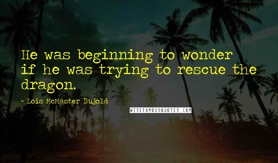 Lois McMaster Bujold quotes: He was beginning to wonder if he was trying to rescue the dragon.