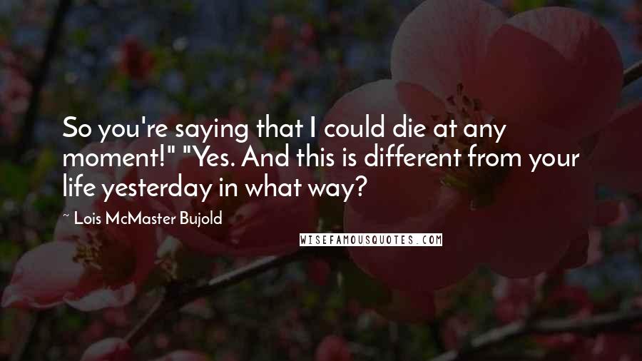 Lois McMaster Bujold quotes: So you're saying that I could die at any moment!" "Yes. And this is different from your life yesterday in what way?