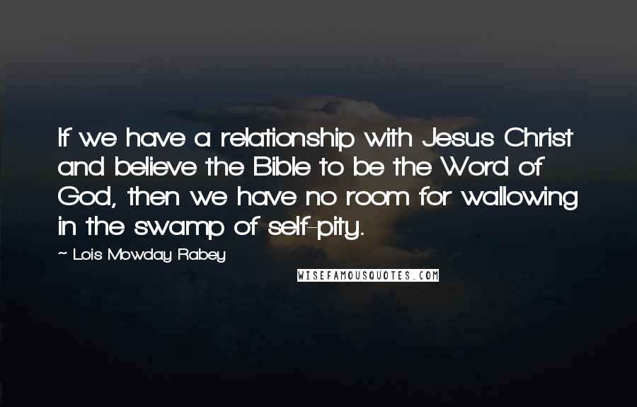 Lois Mowday Rabey quotes: If we have a relationship with Jesus Christ and believe the Bible to be the Word of God, then we have no room for wallowing in the swamp of self-pity. Lois Mowday Rabey quotes: If we have a relationship with Jesus Christ and believe the Bible to be the Word of God, then we have no room for wallowing in the swamp of self-pity.