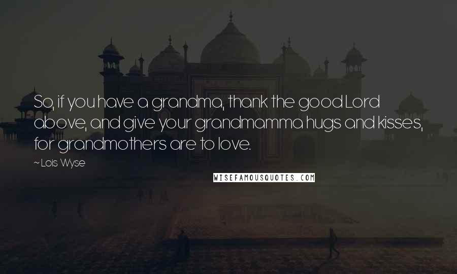 Lois Wyse quotes: So, if you have a grandma, thank the good Lord above, and give your grandmamma hugs and kisses, for grandmothers are to love. Lois Wyse quotes: So, if you have a grandma, thank the good Lord above, and give your grandmamma hugs and kisses, for grandmothers are to love.