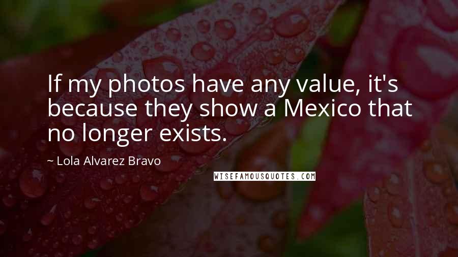 Lola Alvarez Bravo quotes: If my photos have any value, it's because they show a Mexico that no longer exists.