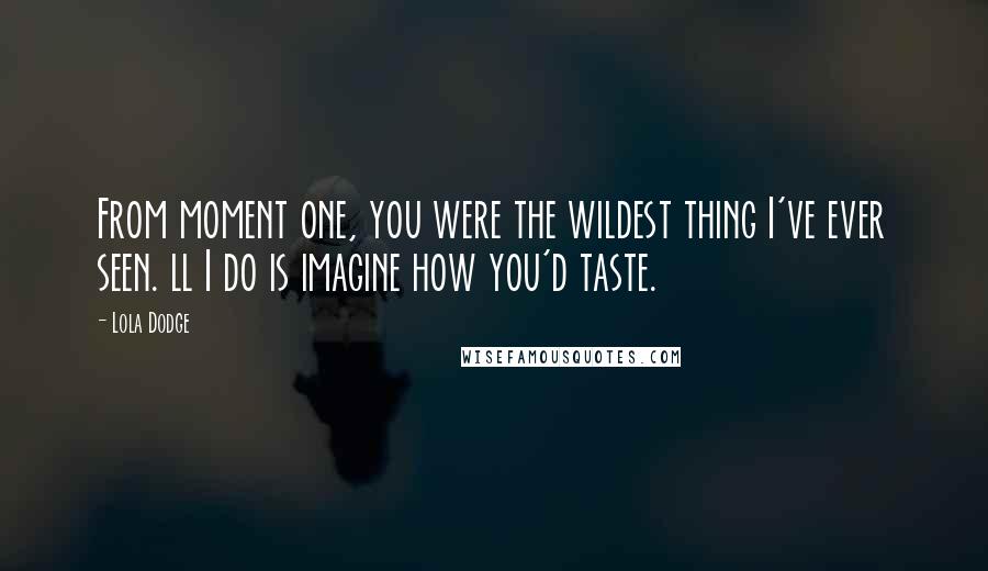 Lola Dodge quotes: From moment one, you were the wildest thing I've ever seen. ll I do is imagine how you'd taste.