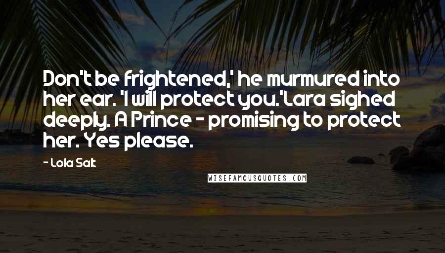 Lola Salt quotes: Don't be frightened,' he murmured into her ear. 'I will protect you.'Lara sighed deeply. A Prince - promising to protect her. Yes please. Lola Salt quotes: Don't be frightened,' he murmured into her ear. 'I will protect you.'Lara sighed deeply. A Prince - promising to protect her. Yes please.