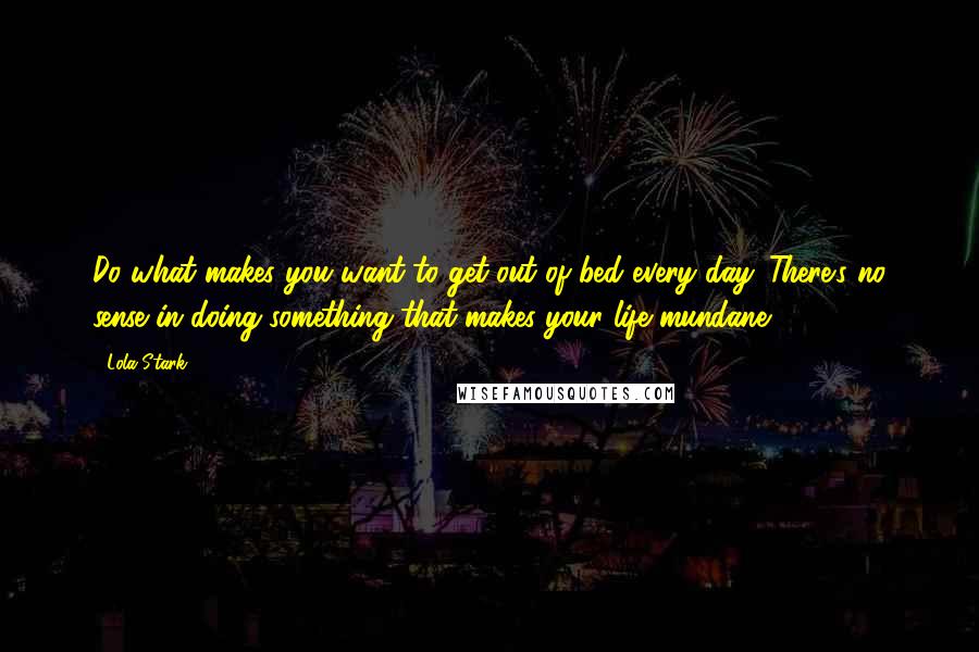 Lola Stark quotes: Do what makes you want to get out of bed every day. There's no sense in doing something that makes your life mundane.