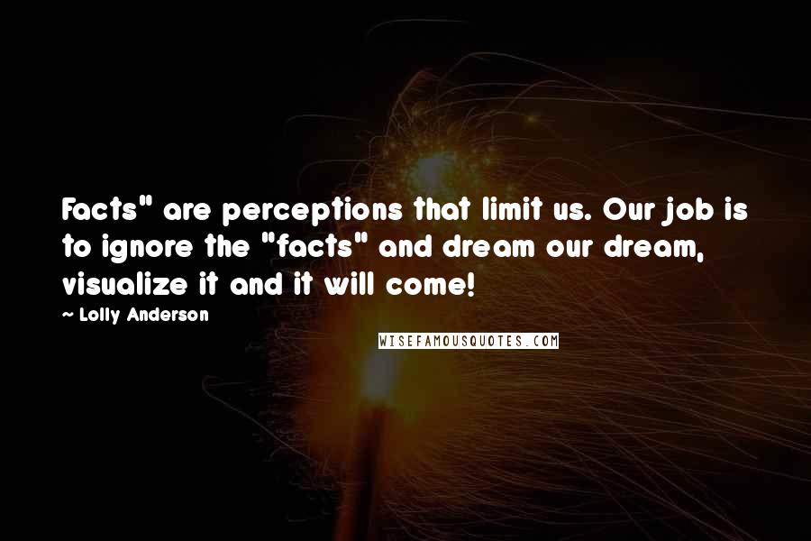 Lolly Anderson quotes: Facts" are perceptions that limit us. Our job is to ignore the "facts" and dream our dream, visualize it and it will come!