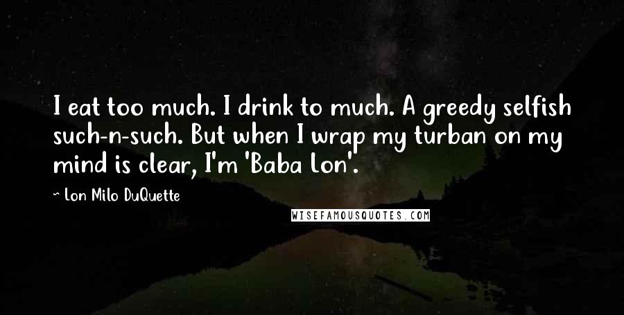 Lon Milo DuQuette quotes: I eat too much. I drink to much. A greedy selfish such-n-such. But when I wrap my turban on my mind is clear, I'm 'Baba Lon'.