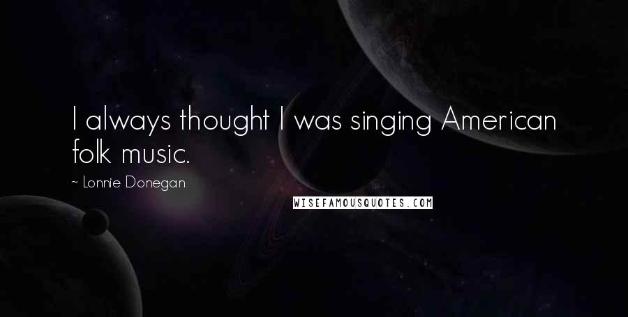 Lonnie Donegan quotes: I always thought I was singing American folk music.