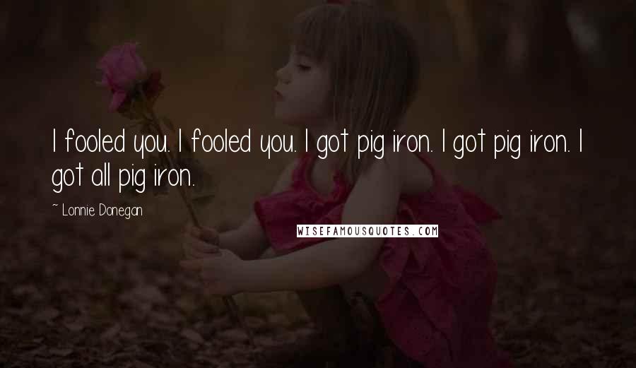 Lonnie Donegan quotes: I fooled you. I fooled you. I got pig iron. I got pig iron. I got all pig iron.