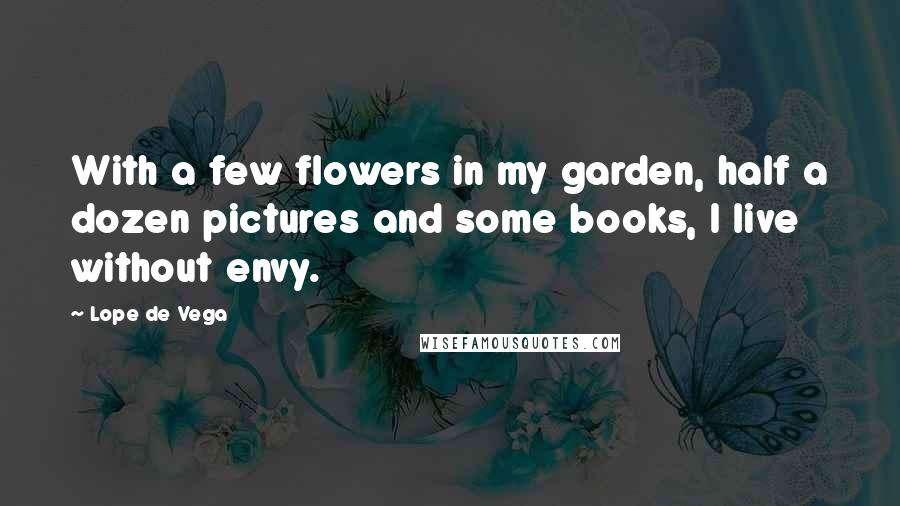 Lope De Vega quotes: With a few flowers in my garden, half a dozen pictures and some books, I live without envy.