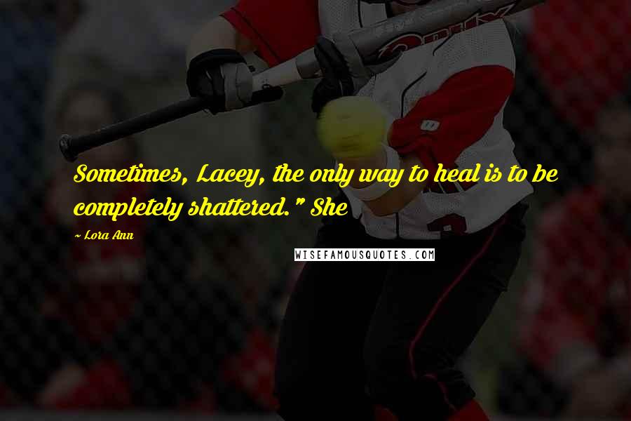 Lora Ann quotes: Sometimes, Lacey, the only way to heal is to be completely shattered." She