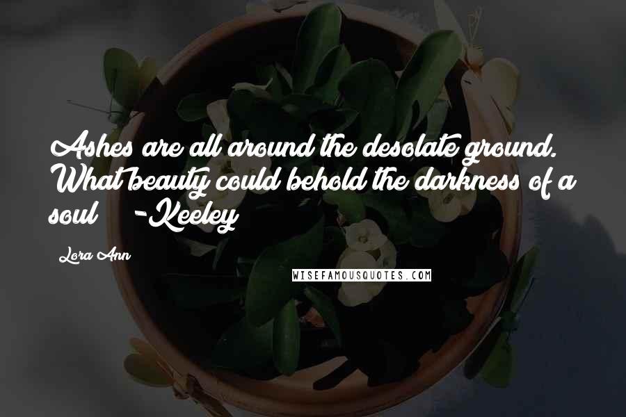 Lora Ann quotes: Ashes are all around the desolate ground. What beauty could behold the darkness of a soul? -Keeley