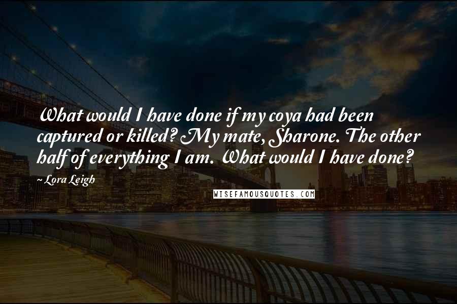 Lora Leigh quotes: What would I have done if my coya had been captured or killed? My mate, Sharone. The other half of everything I am. What would I have done?