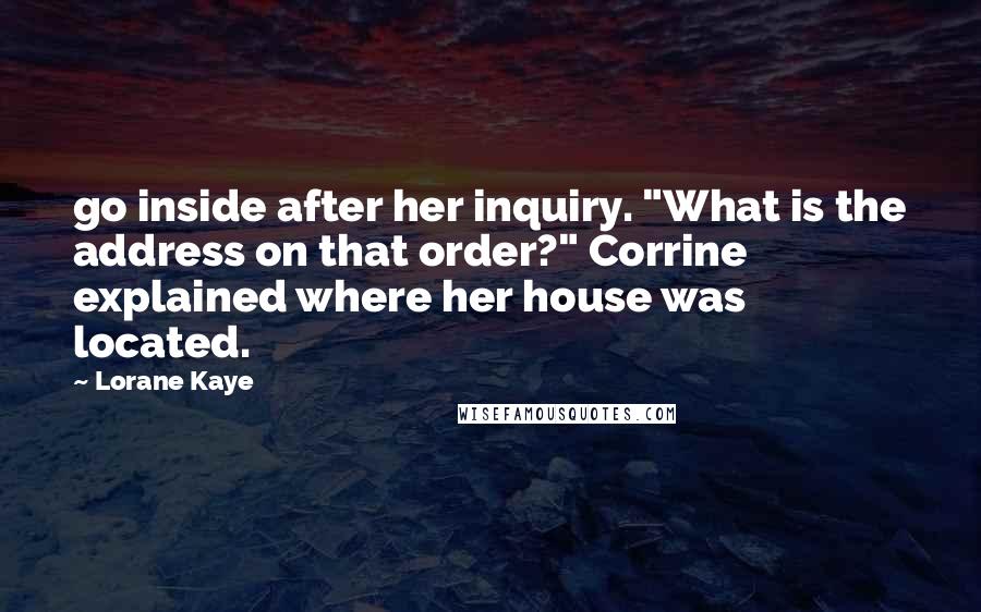 Lorane Kaye quotes: go inside after her inquiry. "What is the address on that order?" Corrine explained where her house was located. Lorane Kaye quotes: go inside after her inquiry. "What is the address on that order?" Corrine explained where her house was located.