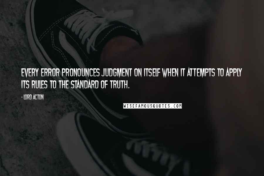 Lord Acton quotes: Every error pronounces judgment on itself when it attempts to apply its rules to the standard of truth.