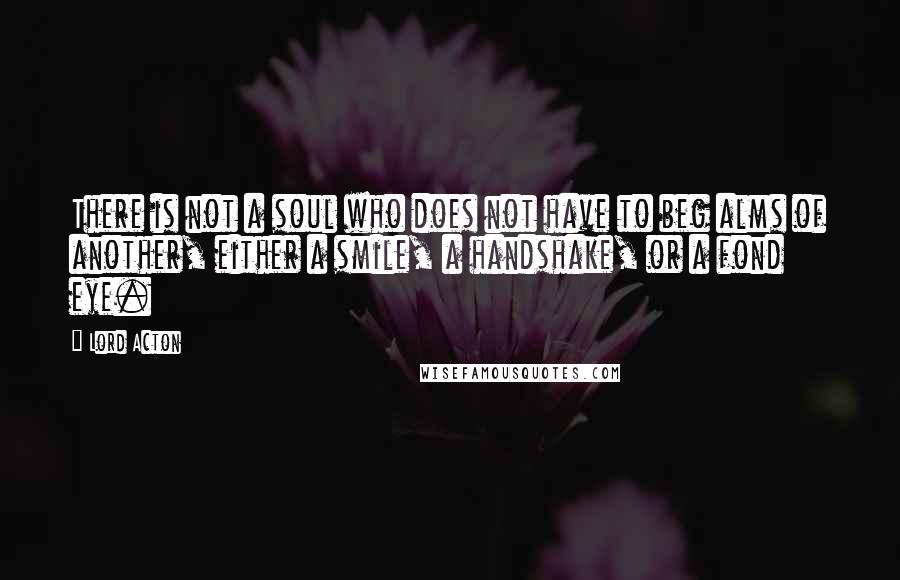 Lord Acton quotes: There is not a soul who does not have to beg alms of another, either a smile, a handshake, or a fond eye.