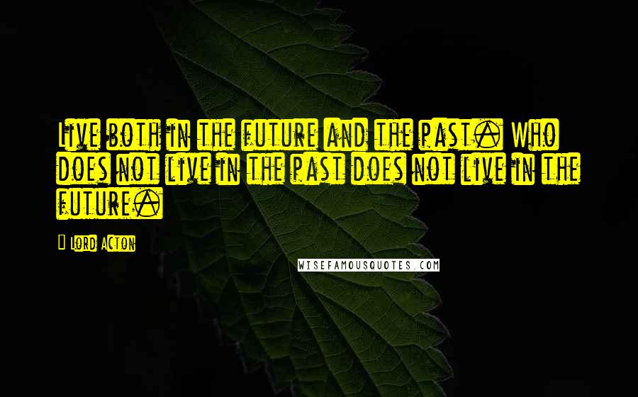 Lord Acton quotes: Live both in the future and the past. Who does not live in the past does not live in the future.