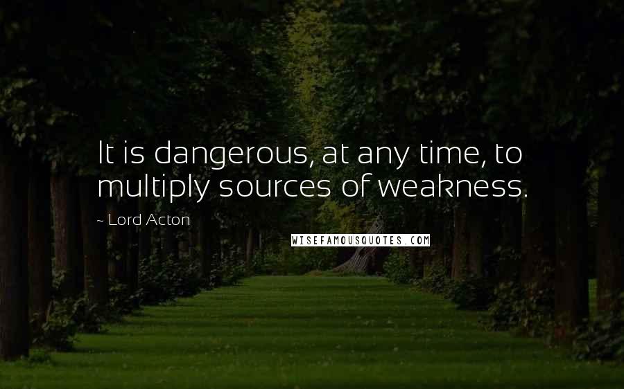 Lord Acton quotes: It is dangerous, at any time, to multiply sources of weakness.