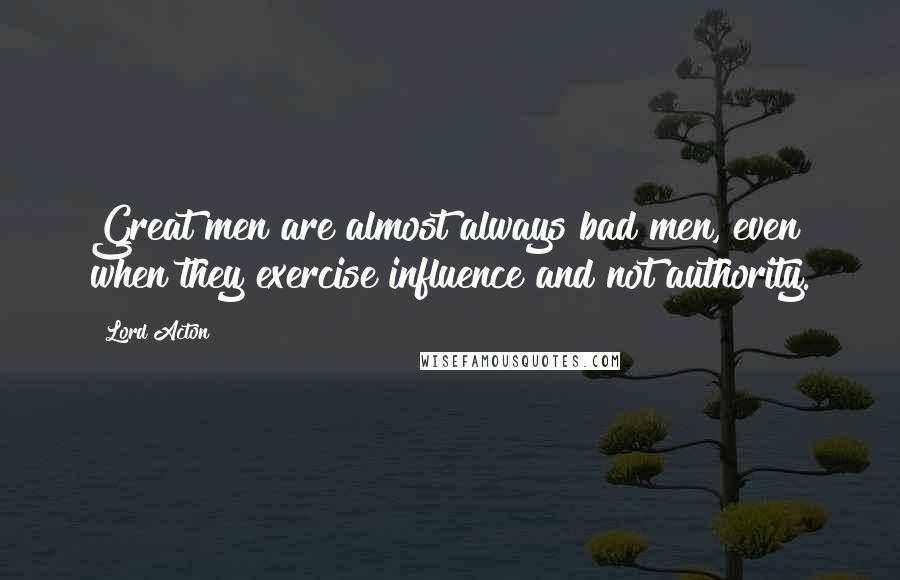 Lord Acton quotes: Great men are almost always bad men, even when they exercise influence and not authority.