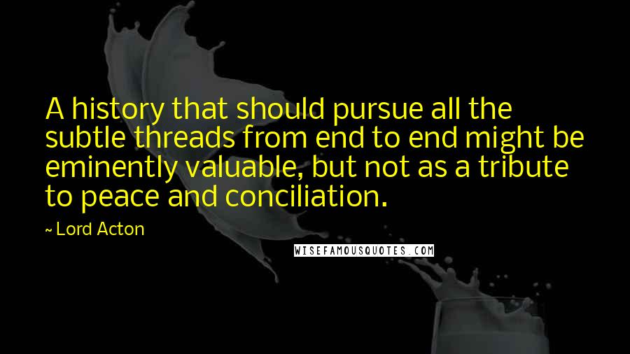 Lord Acton quotes: A history that should pursue all the subtle threads from end to end might be eminently valuable, but not as a tribute to peace and conciliation.