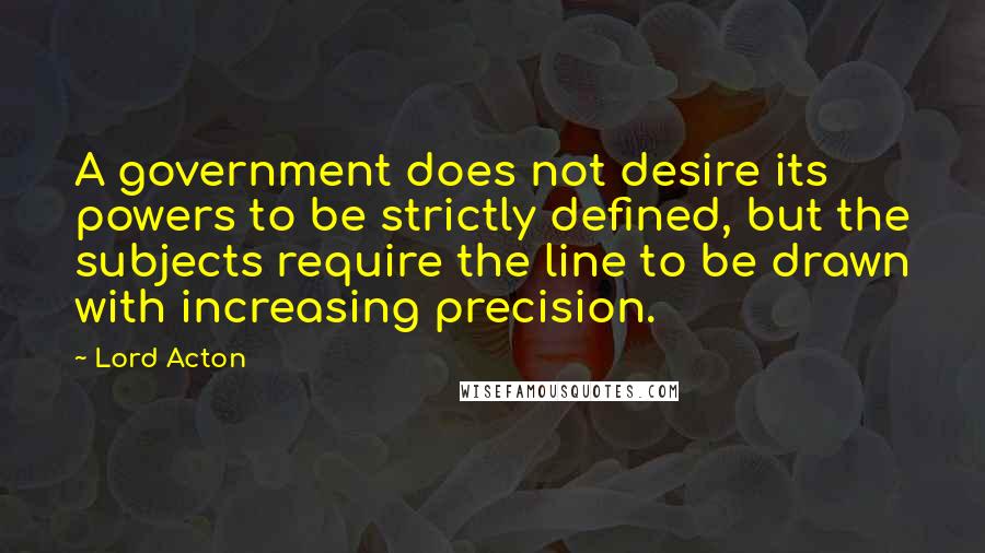 Lord Acton quotes: A government does not desire its powers to be strictly defined, but the subjects require the line to be drawn with increasing precision.