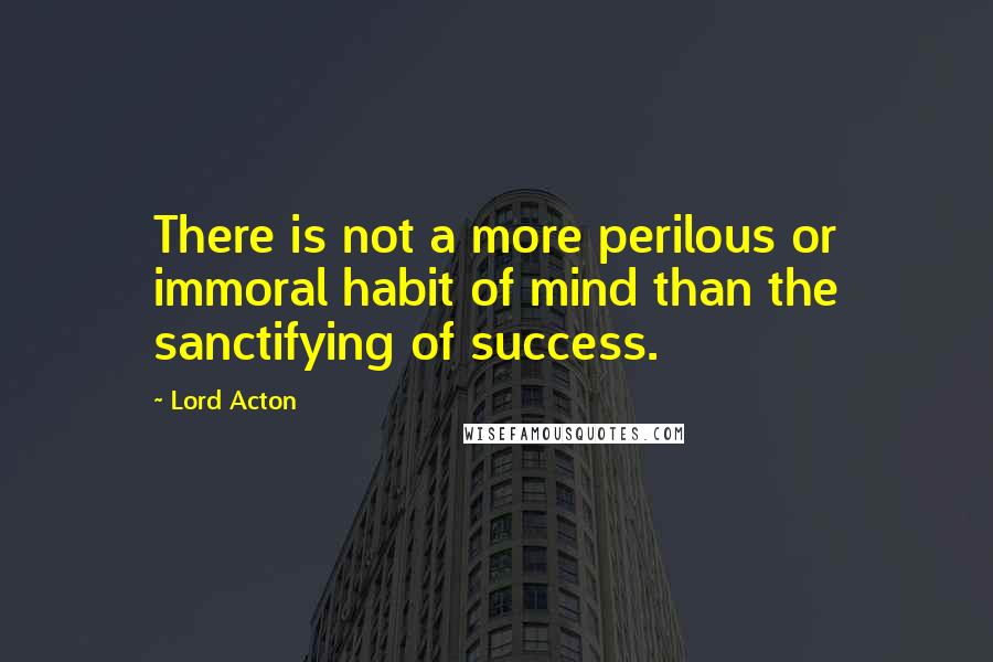 Lord Acton quotes: There is not a more perilous or immoral habit of mind than the sanctifying of success.