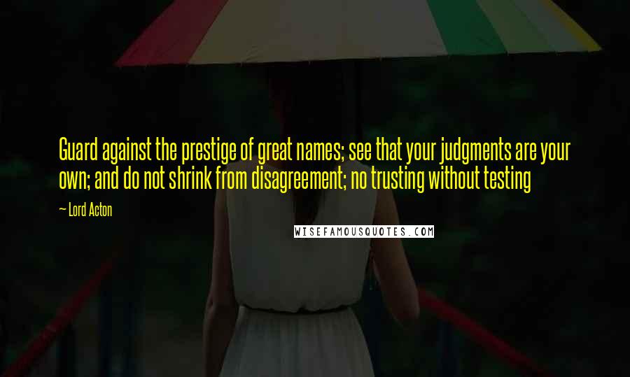 Lord Acton quotes: Guard against the prestige of great names; see that your judgments are your own; and do not shrink from disagreement; no trusting without testing