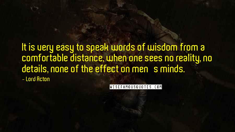 Lord Acton quotes: It is very easy to speak words of wisdom from a comfortable distance, when one sees no reality, no details, none of the effect on men's minds.