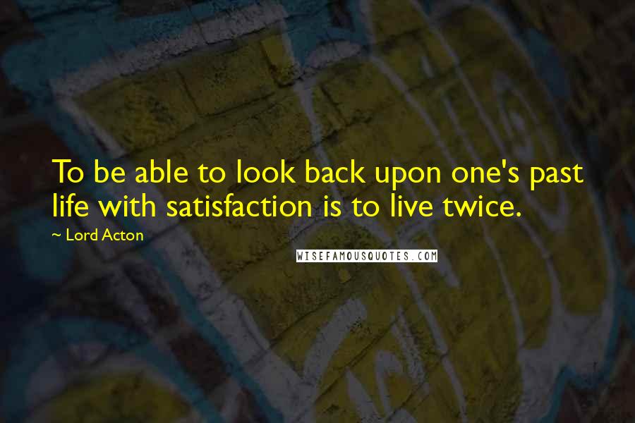 Lord Acton quotes: To be able to look back upon one's past life with satisfaction is to live twice.