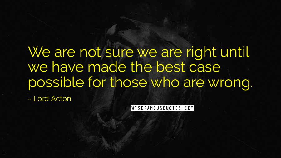 Lord Acton quotes: We are not sure we are right until we have made the best case possible for those who are wrong.