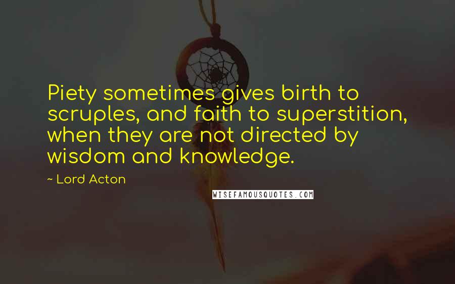 Lord Acton quotes: Piety sometimes gives birth to scruples, and faith to superstition, when they are not directed by wisdom and knowledge.