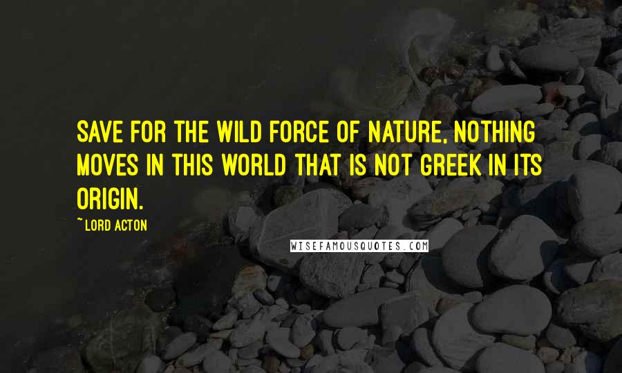 Lord Acton quotes: Save for the wild force of Nature, nothing moves in this world that is not Greek in its origin.