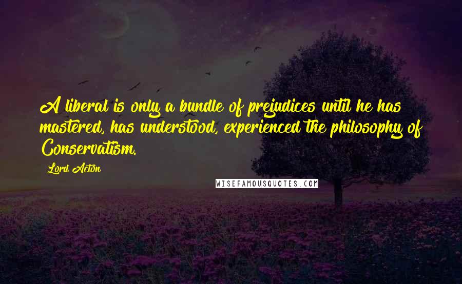 Lord Acton quotes: A liberal is only a bundle of prejudices until he has mastered, has understood, experienced the philosophy of Conservatism.