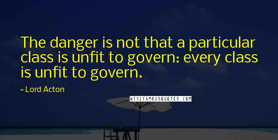 Lord Acton quotes: The danger is not that a particular class is unfit to govern: every class is unfit to govern.