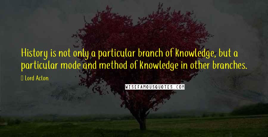 Lord Acton quotes: History is not only a particular branch of knowledge, but a particular mode and method of knowledge in other branches.