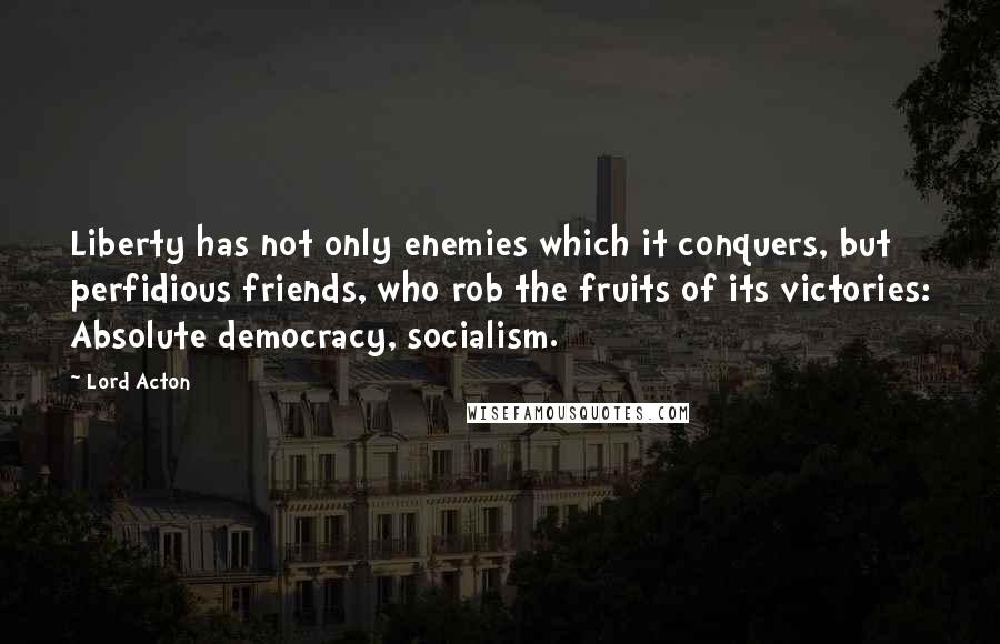 Lord Acton quotes: Liberty has not only enemies which it conquers, but perfidious friends, who rob the fruits of its victories: Absolute democracy, socialism.