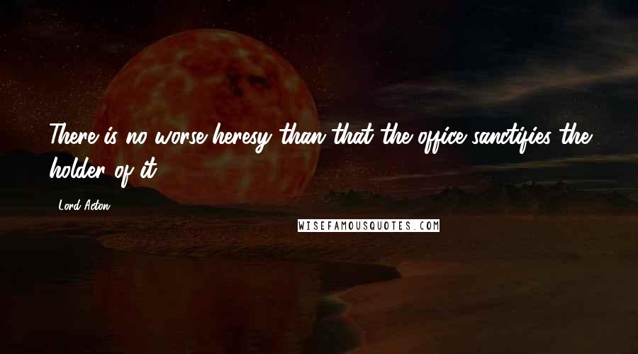 Lord Acton quotes: There is no worse heresy than that the office sanctifies the holder of it.