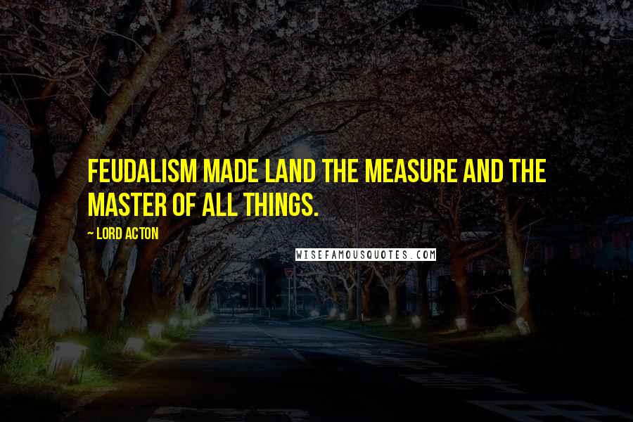 Lord Acton quotes: Feudalism made land the measure and the master of all things.