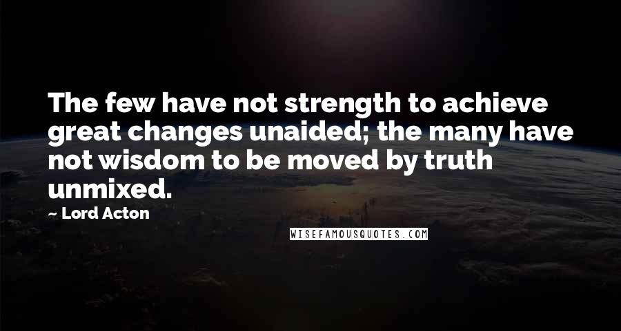 Lord Acton quotes: The few have not strength to achieve great changes unaided; the many have not wisdom to be moved by truth unmixed.