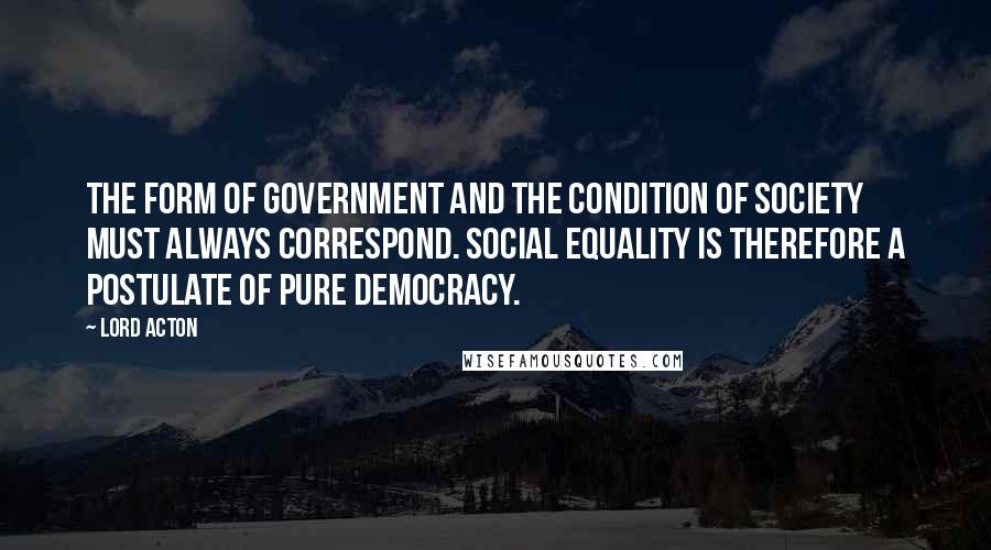 Lord Acton quotes: The form of government and the condition of society must always correspond. Social equality is therefore a postulate of pure democracy.