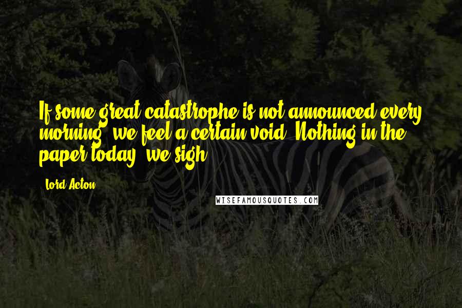 Lord Acton quotes: If some great catastrophe is not announced every morning, we feel a certain void. Nothing in the paper today, we sigh.