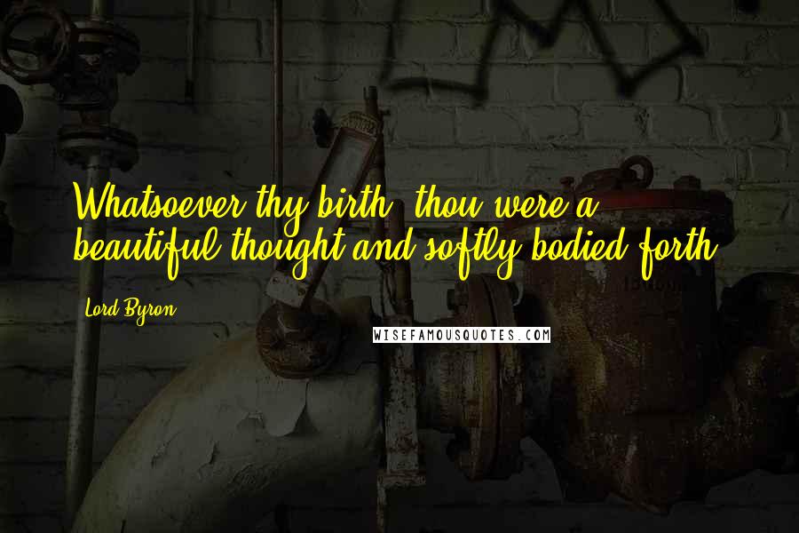 Lord Byron quotes: Whatsoever thy birth, thou were a beautiful thought and softly bodied forth.