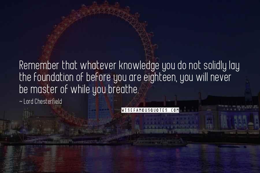 Lord Chesterfield quotes: Remember that whatever knowledge you do not solidly lay the foundation of before you are eighteen, you will never be master of while you breathe.