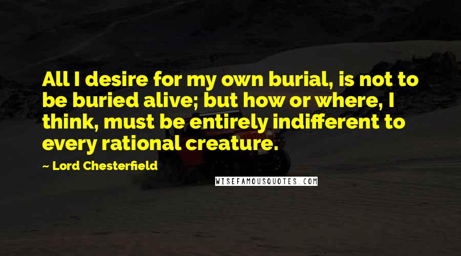 Lord Chesterfield quotes: All I desire for my own burial, is not to be buried alive; but how or where, I think, must be entirely indifferent to every rational creature.