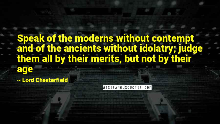 Lord Chesterfield quotes: Speak of the moderns without contempt and of the ancients without idolatry; judge them all by their merits, but not by their age