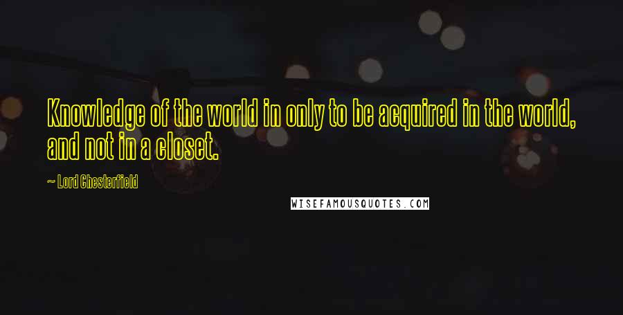 Lord Chesterfield quotes: Knowledge of the world in only to be acquired in the world, and not in a closet.