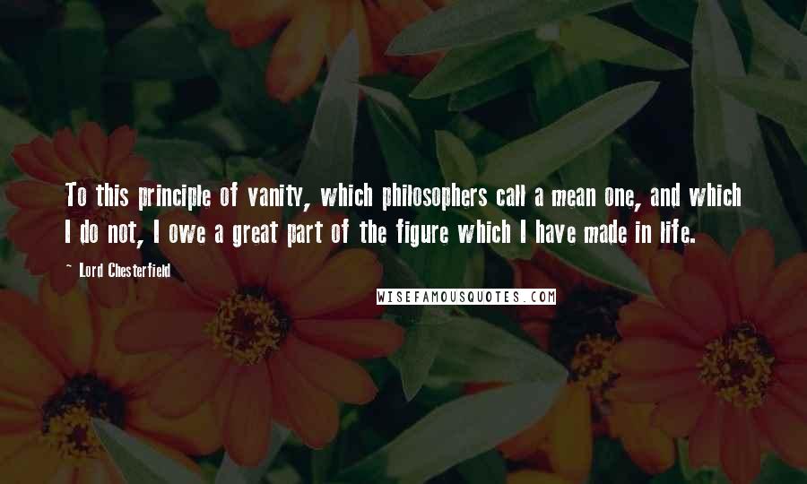 Lord Chesterfield quotes: To this principle of vanity, which philosophers call a mean one, and which I do not, I owe a great part of the figure which I have made in life.