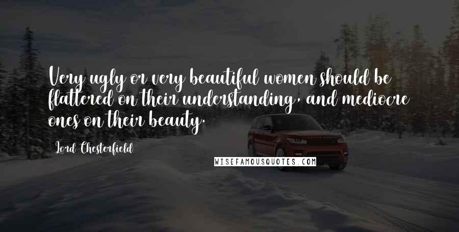Lord Chesterfield quotes: Very ugly or very beautiful women should be flattered on their understanding, and mediocre ones on their beauty.