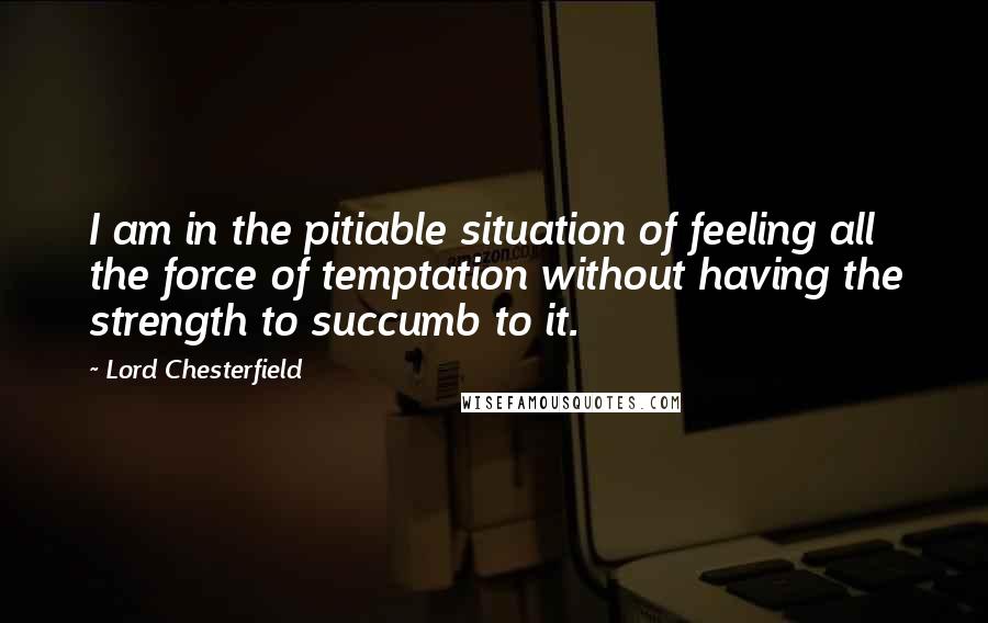 Lord Chesterfield quotes: I am in the pitiable situation of feeling all the force of temptation without having the strength to succumb to it.